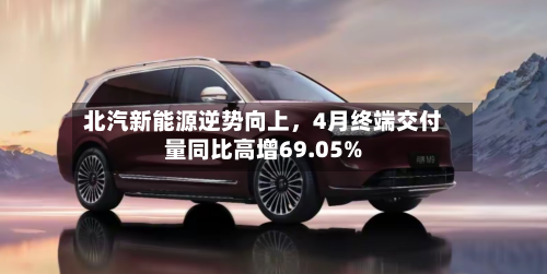 北汽新能源逆势向上	，4月终端交付量同比高增69.05%-第1张图片