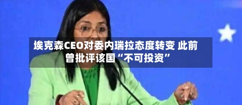 埃克森CEO对委内瑞拉态度转变 此前曾批评该国“不可投资”-第3张图片