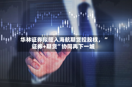 华林证券拟揽入海航期货控股权	，“证券+期货”协同再下一城-第1张图片