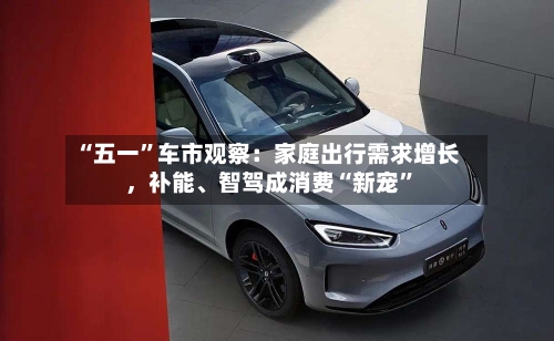 “五一”车市观察：家庭出行需求增长，补能	、智驾成消费“新宠”-第3张图片
