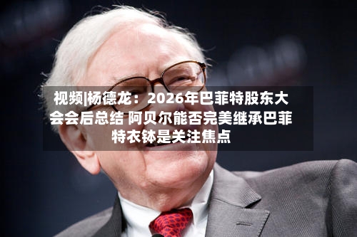 视频|杨德龙：2026年巴菲特股东大会会后总结 阿贝尔能否完美继承巴菲特衣钵是关注焦点-第1张图片