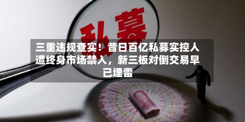 三重违规查实！昔日百亿私募实控人遭终身市场禁入，新三板对倒交易早已埋雷-第1张图片