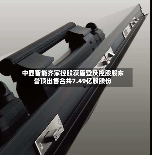 中显智能齐家控股获唐登及控股股东誉顶出售合共7.49亿股股份-第1张图片