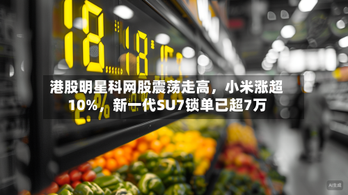 港股明星科网股震荡走高	，小米涨超10%，新一代SU7锁单已超7万-第1张图片