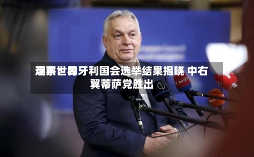 远东世界观察：匈牙利国会选举结果揭晓 中右翼蒂萨党胜出-第1张图片
