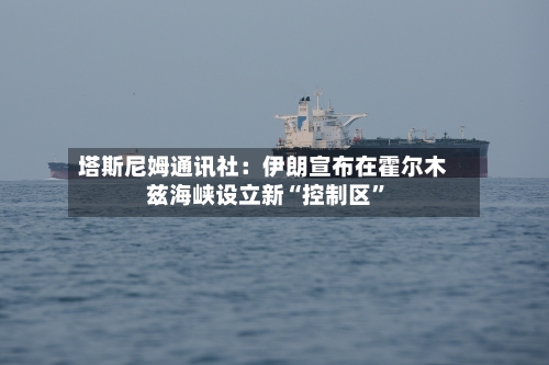 塔斯尼姆通讯社：伊朗宣布在霍尔木兹海峡设立新“控制区”-第1张图片