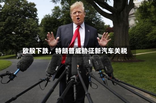 欧股下跌，特朗普威胁征新汽车关税-第1张图片