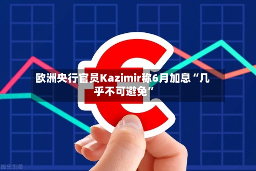欧洲央行官员Kazimir称6月加息“几乎不可避免”-第1张图片
