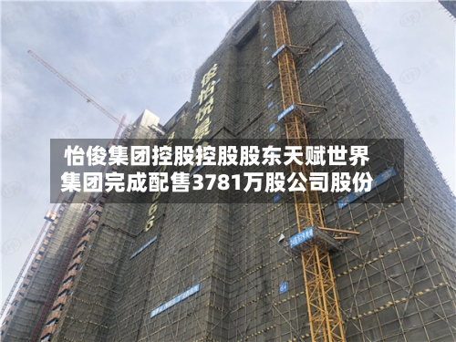 怡俊集团控股控股股东天赋世界集团完成配售3781万股公司股份-第1张图片