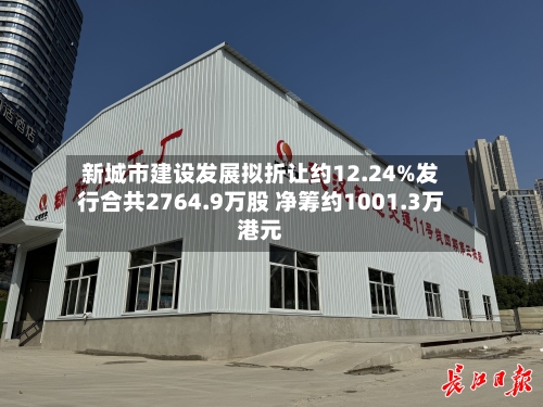 新城市建设发展拟折让约12.24%发行合共2764.9万股 净筹约1001.3万港元-第2张图片
