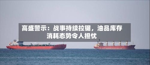 高盛警示：战事持续拉锯	，油品库存消耗态势令人担忧-第1张图片