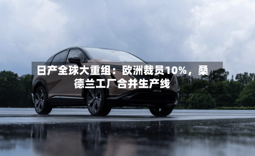 日产全球大重组：欧洲裁员10%	，桑德兰工厂合并生产线-第1张图片