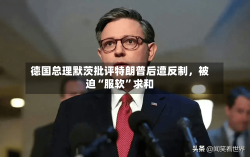 德国总理默茨批评特朗普后遭反制	，被迫“服软”求和-第1张图片