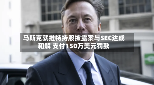 马斯克就推特持股披露案与SEC达成和解 支付150万美元罚款-第1张图片