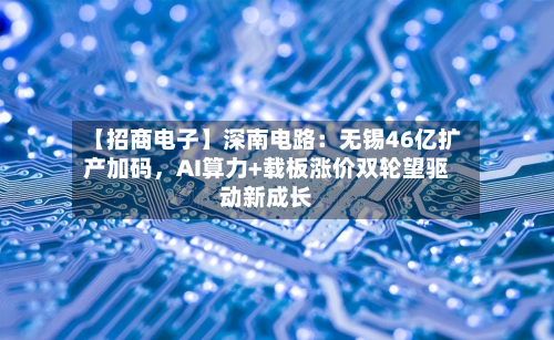 【招商电子】深南电路：无锡46亿扩产加码，AI算力+载板涨价双轮望驱动新成长-第1张图片