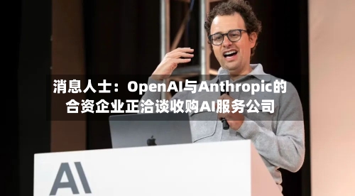 消息人士：OpenAI与Anthropic的合资企业正洽谈收购AI服务公司-第1张图片