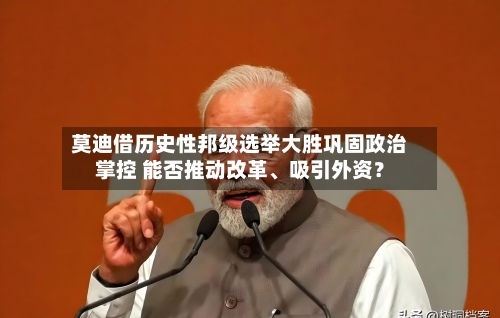 莫迪借历史性邦级选举大胜巩固政治掌控 能否推动改革、吸引外资？-第1张图片