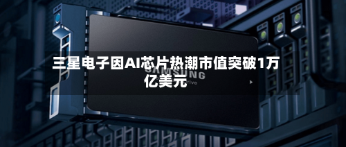 三星电子因AI芯片热潮市值突破1万亿美元-第1张图片