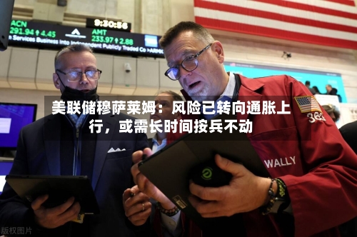 美联储穆萨莱姆：风险已转向通胀上行，或需长时间按兵不动-第1张图片