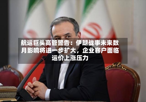 航运巨头高管警告：伊朗战事未来数月影响将进一步扩大，企业客户面临运价上涨压力-第1张图片