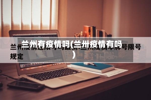 兰州有疫情吗(兰卅疫情有吗)-第3张图片