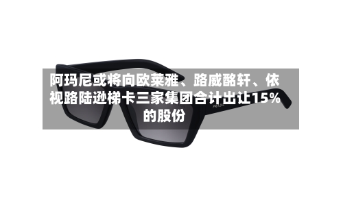 阿玛尼或将向欧莱雅、路威酩轩	、依视路陆逊梯卡三家集团合计出让15%的股份-第1张图片