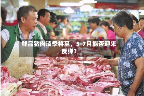 鲜品猪肉淡季将至，5-7月能否迎来反弹？-第2张图片