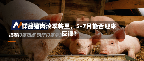 鲜品猪肉淡季将至	，5-7月能否迎来反弹？-第1张图片