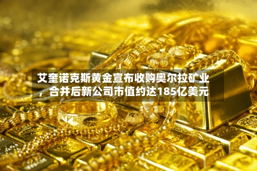 艾奎诺克斯黄金宣布收购奥尔拉矿业，合并后新公司市值约达185亿美元-第2张图片