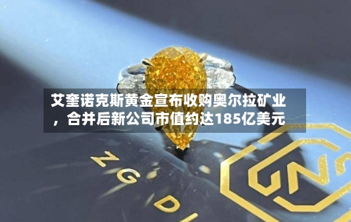 艾奎诺克斯黄金宣布收购奥尔拉矿业，合并后新公司市值约达185亿美元-第1张图片