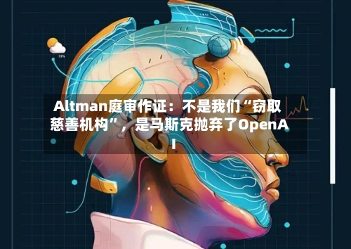 Altman庭审作证：不是我们“窃取慈善机构”，是马斯克抛弃了OpenAI-第1张图片