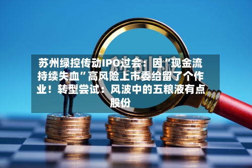 苏州绿控传动IPO过会：因“现金流持续失血	”高风险上市委给留了个作业！转型尝试：风波中的五粮液有点股份-第2张图片