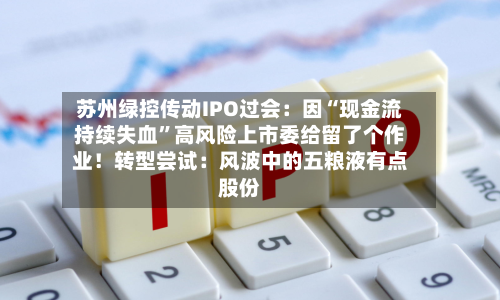 苏州绿控传动IPO过会：因“现金流持续失血”高风险上市委给留了个作业！转型尝试：风波中的五粮液有点股份-第1张图片