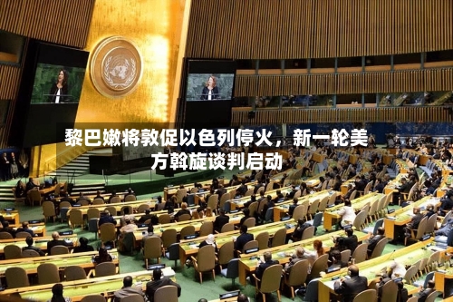黎巴嫩将敦促以色列停火	，新一轮美方斡旋谈判启动-第3张图片
