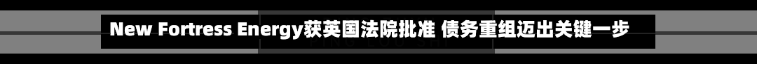 New Fortress Energy获英国法院批准 债务重组迈出关键一步-第1张图片
