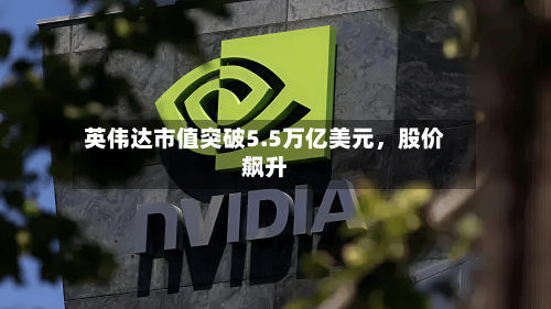 英伟达市值突破5.5万亿美元	，股价飙升-第1张图片