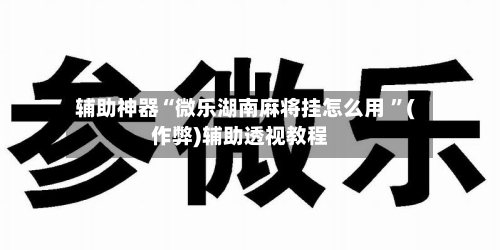 辅助神器“微乐湖南麻将挂怎么用 ”(作弊)辅助透视教程-第3张图片
